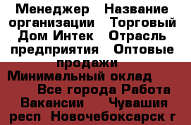 Менеджер › Название организации ­ Торговый Дом Интек › Отрасль предприятия ­ Оптовые продажи › Минимальный оклад ­ 15 000 - Все города Работа » Вакансии   . Чувашия респ.,Новочебоксарск г.